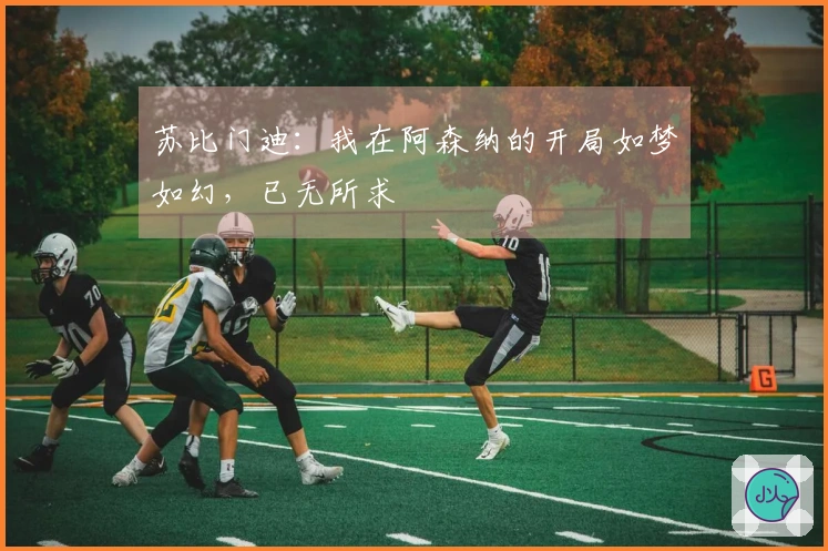 苏比门迪：我在阿森纳的开局如梦如幻，已无所求