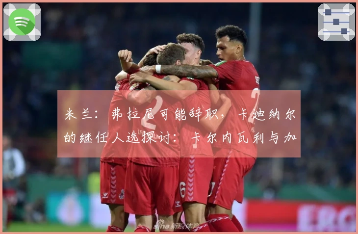 米兰：弗拉尼可能辞职，卡迪纳尔的继任人选探讨：卡尔内瓦利与加利亚尼之间的抉择