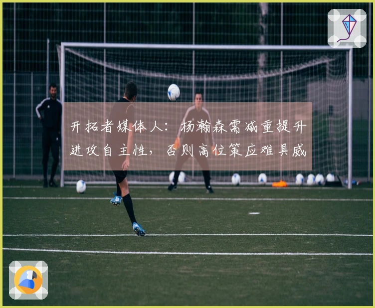 开拓者媒体人：杨瀚森需减重提升进攻自主性，否则高位策应难具威胁