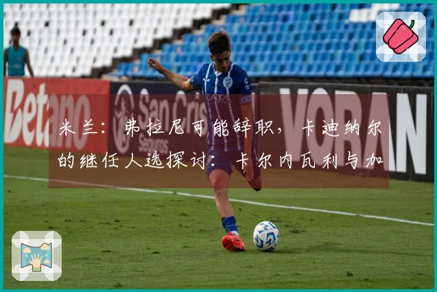 米兰:弗拉尼可能辞职,卡迪纳尔的继任人选探讨:卡尔内瓦利与加利亚尼之间的抉择